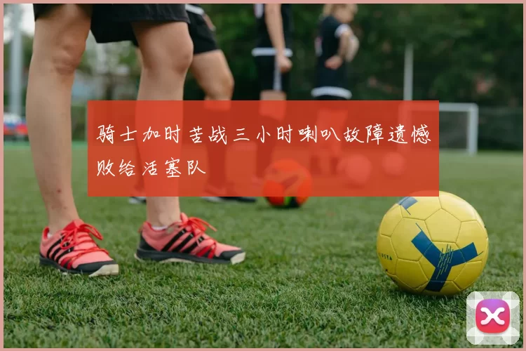 骑士加时苦战三小时喇叭故障遗憾败给活塞队