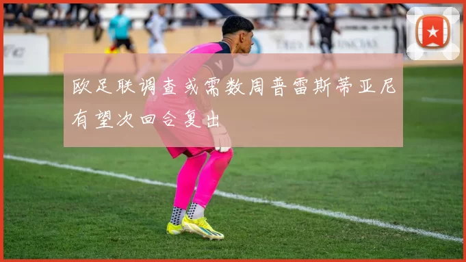 欧足联调查或需数周普雷斯蒂亚尼有望次回合复出
