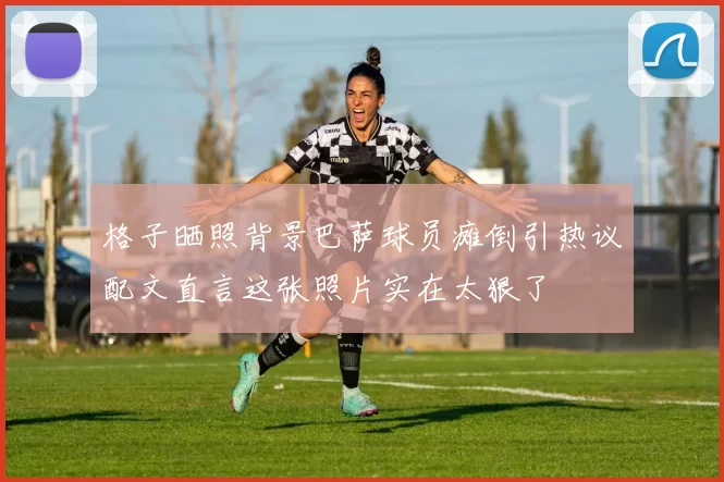 格子晒照背景巴萨球员瘫倒引热议配文直言这张照片实在太狠了