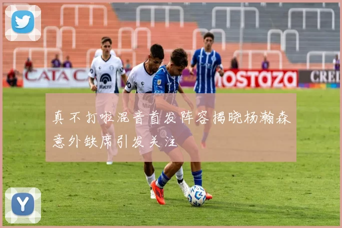真不打啦混音首发阵容揭晓杨瀚森意外缺席引发关注