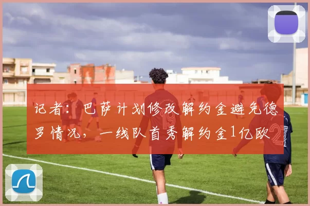记者：巴萨计划修改解约金避免德罗情况，一线队首秀解约金1亿欧