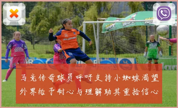 马竞传奇球员呼吁支持小蜘蛛渴望外界给予耐心与理解助其重拾信心