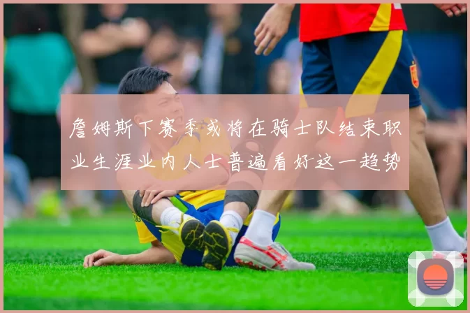 詹姆斯下赛季或将在骑士队结束职业生涯业内人士普遍看好这一趋势