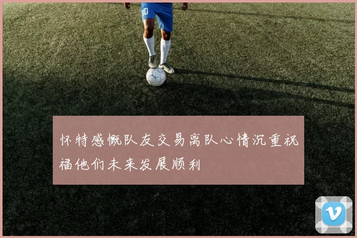 怀特感慨队友交易离队心情沉重祝福他们未来发展顺利