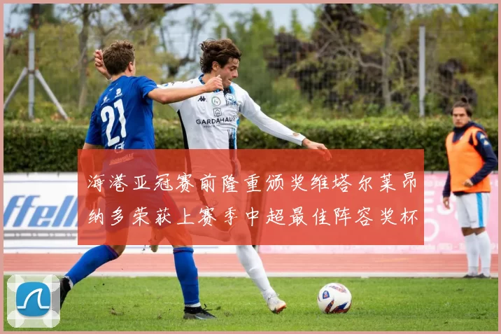 海港亚冠赛前隆重颁奖维塔尔莱昂纳多荣获上赛季中超最佳阵容奖杯