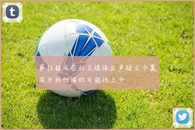 萨拉赫或在社交媒体发声暗示今夏离开利物浦的可能性上升