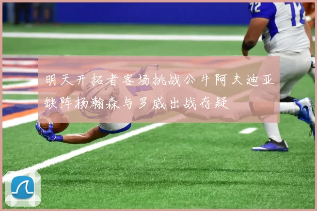 明天开拓者客场挑战公牛阿夫迪亚缺阵杨瀚森与罗威出战存疑