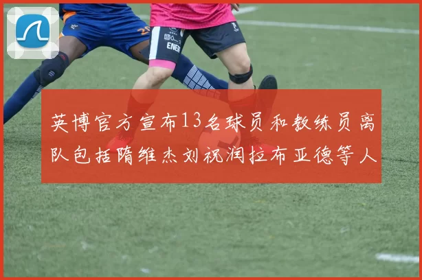 英博官方宣布13名球员和教练员离队包括隋维杰刘祝润拉布亚德等人