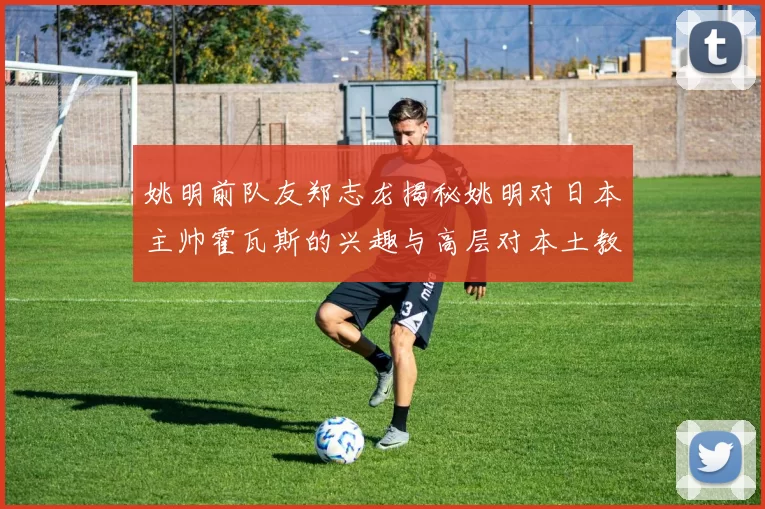 姚明前队友郑志龙揭秘姚明对日本主帅霍瓦斯的兴趣与高层对本土教练的偏好