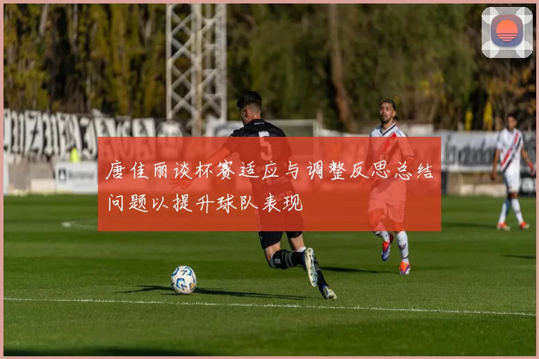 唐佳丽谈杯赛适应与调整反思总结问题以提升球队表现