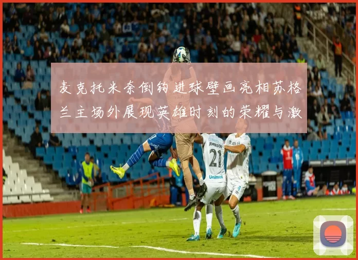麦克托米奈倒钩进球壁画亮相苏格兰主场外展现英雄时刻的荣耀与激情