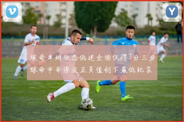埃奇库姆状态低迷全场仅得3分三分球命中率惨淡正负值创下最低纪录