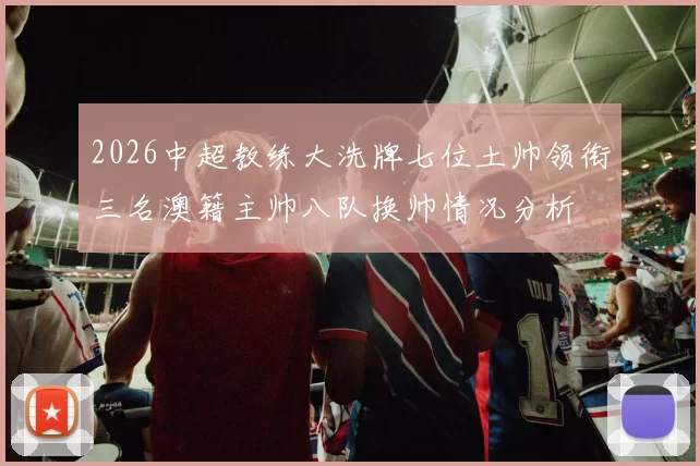 2026中超教练大洗牌七位土帅领衔三名澳籍主帅八队换帅情况分析