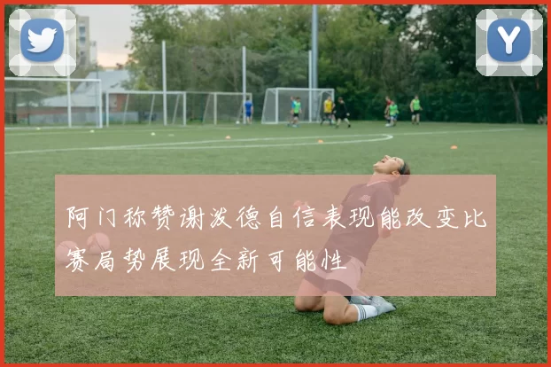 阿门称赞谢泼德自信表现能改变比赛局势展现全新可能性