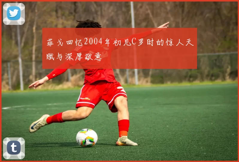 菲戈回忆2004年初见C罗时的惊人天赋与深厚敬意