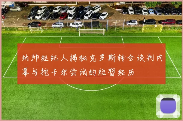 纳帅经纪人揭秘克罗斯转会谈判内幕与挖卡尔尝试的短暂经历
